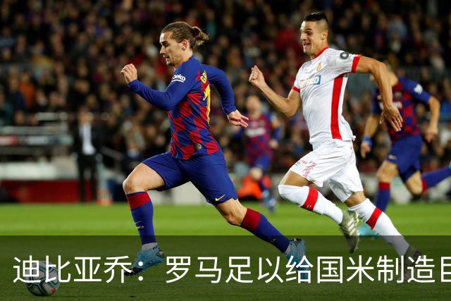 迪比亚乔：罗马足以给国米制造巨大麻烦，他们的对决会很精彩